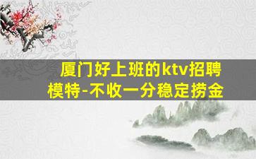 厦门好上班的ktv招聘模特-不收一分稳定捞金